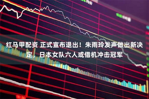 红马甲配资 正式宣布退出！朱雨玲发声做出新决定，日本女队六人或借机冲击冠军