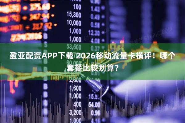 盈亚配资APP下载 2026移动流量卡横评！哪个套餐比较划算？