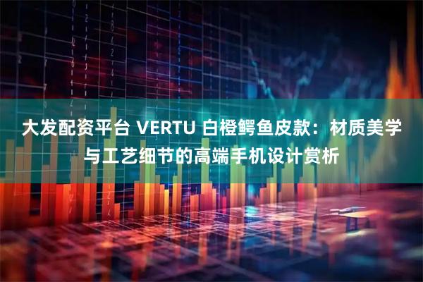 大发配资平台 VERTU 白橙鳄鱼皮款：材质美学与工艺细节的高端手机设计赏析
