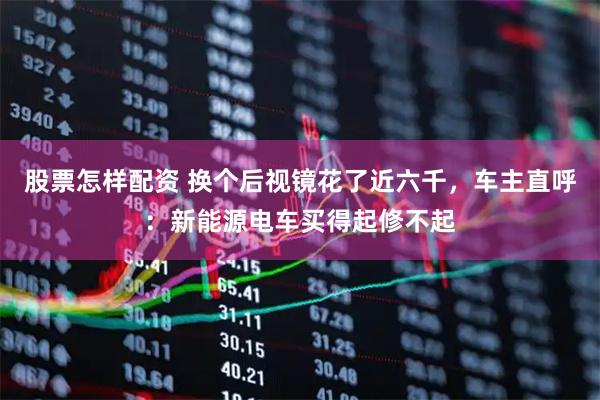 股票怎样配资 换个后视镜花了近六千，车主直呼：新能源电车买得起修不起